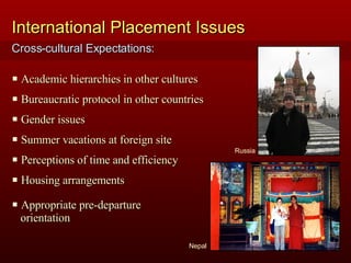 International Placement Issues Academic hierarchies in other cultures Bureaucratic protocol in other countries Gender issues Summer vacations at foreign site Perceptions of time and efficiency Housing arrangements Nepal Russia Appropriate pre-departure  orientation Cross-cultural Expectations: 