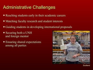 Administrative Challenges Scotland Reaching students early in their academic careers Matching faculty research and student interests Guiding students in developing international proposals Securing both a UNH  and foreign mentor Ensuring shared expectations  among all parties 