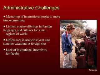 Administrative Challenges Mentoring of international projects  more time-consuming Limited course offerings in foreign  languages and cultures for some  regions of world Differences in academic year and  summer vacations at foreign site Lack of institutional incentives  for faculty  Tanzania 