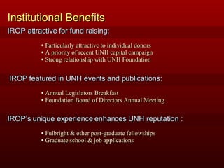 Institutional Benefits Particularly attractive to individual donors A priority of recent UNH capital campaign Strong relationship with UNH Foundation IROP attractive for fund raising: Annual Legislators Breakfast Foundation Board of Directors Annual Meeting Fulbright & other post-graduate fellowships Graduate school & job applications IROP’s unique experience enhances UNH reputation : IROP featured in UNH events and publications: 
