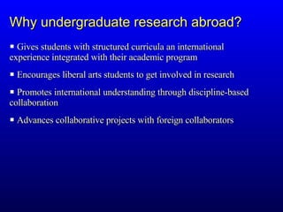 Gives students with structured curricula an international  experience integrated with their academic program Encourages liberal arts students to get involved in research Promotes international understanding through discipline-based  collaboration Advances collaborative projects with foreign collaborators Why undergraduate research abroad? 