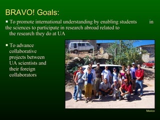 BRAVO! Goals: To promote international understanding by enabling students  in the sciences to participate in research abroad related to  the research they do at UA To advance  collaborative  projects between  UA scientists and  their foreign  collaborators Mexico 