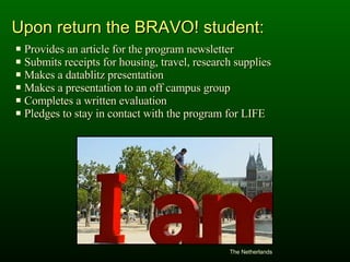 Provides an article for the program newsletter Submits receipts for housing, travel, research supplies Makes a datablitz presentation Makes a presentation to an off campus group Completes a written evaluation Pledges to stay in contact with the program for LIFE Upon return the BRAVO! student: The Netherlands 