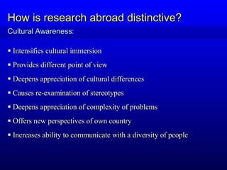 Intensifies cultural immersion Provides different point of view Deepens appreciation of cultural differences Causes re-examination of stereotypes Deepens appreciation of complexity of problems Offers new perspectives of own country Increases ability to communicate with a diversity of people Cultural Awareness: How is research abroad distinctive? 