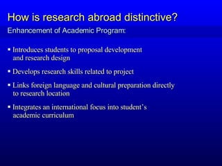 Enhancement of Academic Program: How is research abroad distinctive? Introduces students to proposal development  and research design  Develops research skills related to project Links foreign language and cultural preparation directly  to research location  Integrates an international focus into student’s  academic curriculum 