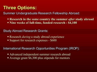 Research in the same country the summer  after  study abroad Nine weeks of full-time, funded research - $4,100 Three Options: Advanced independent summer research abroad Average grant $6,300 plus stipends for mentors Research  during  a study abroad experience Support for research expenses - $600 Summer Undergraduate Research Fellowship Abroad: Study Abroad Research Grants: International Research Opportunities Program (IROP): 