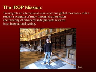 Spain The IROP Mission: To integrate an international experience and global awareness with a student’s program of study through the promotion  and fostering of advanced undergraduate research  in an international setting. 