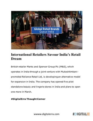 wwww.digitalerra.com
International Retailers Savour India’s Retail
Dream
British retailer Marks and Spencer Group Plc (M&S), which
operates in India through a joint venture with MukeshAmbani-
promoted Reliance Retail Ltd, is developing an alternative model
for expansion in India. The company has opened five pilot
standalone beauty and lingerie stores in India and plans to open
one more in March.
#DigitalErra Thought Corner
 