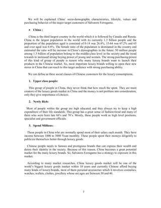We will be explained China’ socio-demographic characteristics, lifestyle, values and
purchasing behavior of the major target customers of Salvatore Ferragamo.
 China ;
China is the third largest country in the world which it is followed by Canada and Russia.
China is the largest population in the world with its currently 1.3 billion people and the
proportion of the population aged is consisted of 0-14 was 26.4%, 15-64 was 67.2% and 65
and over aged was 6.4%. The female ratio of the population is dominated in the country and
estimated the ratio will be increase in China’s demographics in the future. 50 million people
among 1.3 billion of population belong to the middle-class level in the society and the trend
towards to increased strong buying power of young and women. The strong purchasing power
of this kind of group of people is reason why many luxury brands want to launch their
products in the Chinese market. So, most important luxury brands willing to open their new
stores in China that can reach to this target audience with strong purchasing ability.
We can define as three social classes of Chinese customers for the luxury consumptions;
1. Upper class people:
This group of people in China, they never think that how much the spent. They are main
creators of the luxury goods market in China and the money is not problem into consideration,
only they give importance of choices.
2. Newly Rich:
Most of people within the group are high educated and they always try to keep a high
expenditure of their life standards. This group has a great sense of fashion trend and many of
them who were born late 60’s and 70’s. Mostly, these people work as high level positions,
specialist and government officials.
3. Spend Millions:
These people in China who are normally spend most of their salary each month. They have
income between 1000 to 3000 Yuan monthly. These people spent their moneys diligently to
publicize themselves better through luxury goods.
Chinese people needs to famous and prestigious brands that can express their wealth and
desire their identity in the society. Because of this reason, China becomes a great potential
market for the many luxury brands. So, Salvatore Ferragamo has a strategy to exposure in this
market.
According to many market researches, China luxury goods market will be one of the
world’s biggest luxury goods market within 10 years and currently Chinese afford buying
many kinds of luxury brands, most of them personal accessories which it involves cosmetics,
watches, wallets, clothes, jewellery whose are ages are between 30 and 40.
7
 