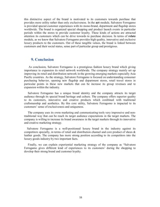 this distinctive aspect of the brand is motivated to its customers towards purchase that
provides more utility rather than only exclusiveness. In the act module, Salvatore Ferregamo
is provided special customer experiences with its mono-brand, department and flagship stores
worldwide. The brand is organized special shopping and product launch events in particular
periods within the stores to provide customer loyalty. These kinds of actions are attracted
attention its customers which can be drive towards to purchase decision. In terms of relate
module, as we know that Salvatore Ferragamo provides high quality, innovative and exclusive
luxury products to the customers. Out of these tangible values, the brand is linked between
customers and their social status, sense part of particular group and prestigious.
9. Conclusion
As conclusion, Salvatore Ferragamo is a prestigious fashion luxury brand which giving
importance to expansion its retail network worldwide. The company strategy mainly set up
improving its retail and distribution network in the growing emerging markets especially Asia
Pasific countries. As the strategy, Salvatore Ferragamo is focused on understanding consumer
purchasing behavior, opening new flagship and department stores, retail travel stores in
particular points in these new markets that can be increase its group revenues and to
expansion within the industry.
Salvatore Ferragamo has a unique brand identity and the company attracts its target
audience through its special brand heritage and culture. The company offers superior quality
to its customers, innovative and creative products which combined with traditional
craftsmanship and aesthetics. By this core utility, Salvatore Ferragomo is impacted to its
customers’ sense of exclusiveness and uniqueness.
The company uses its owns marketing and communicating tools very impressive and non-
traditional way that can be reach its target audience expectations in the target markets. The
company is willing to increase its brand awareness in the target markets through its innovative
and creative marketing strategy.
Salvatore Ferragamo is a well-positioned luxury brand in the industry against its
competitors specially, in terms of retail and distribution channel and core product of shoes &
leather goods. The company has more strong position according to its competitors into the
luxury goods industry by two important facts.
Finally, we can explain experiential marketing strategy of the company as “Salvatore
Ferragamo gives different kind of experiences to its customers’ during the shopping to
develop their strong brand and customer loyalty.
16
 