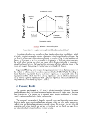 According to Kapferer, we can define to these six dimensions of the brand identity which
it includes physical, personality, culture, relationship, reflection and finally self-image. We
can describe of these each dimensions as physical is meaning of the physical qualities and
features of the product or services, personality is the character of the brand, culture represents
the set of values keeping inspiration and energy of the brand, relationship is meaning of
intangible changes between the brand and its customers, reflection refers the image of the
buyer, self-image is the meaning of what the brand says related with the user.
Experiential Marketing is the process of engaging customers with in-depth experiences of
the product or a brand. (http://www.ajbms.org/articlepdf/3ajbms2012262707.pdf). According to
Bernd Schmitt’s experiential theory, customers’ experiences is explained within five
experiential modules which it involves sensory experience ( sense ), affective experience (
feel ), creative cognitive experience ( think ), physical experience, behaviour and lifestyle (
act ) and finally social identity experience ( relate ).
3. Company Profile
The company was founded in 1927 year by talented shoemaker Salvatore Ferragamo
based in Florence, Italy. Salvatore Ferragamo has been known with Italian luxury for more
than three-quarters of a century and it endowed with a unique combination of heritage,
creativity, glamour and exclusive Italian craftsmanship.
The company’s core product is shoes for men and women and its product range occurs
footwear; leather goods containing handbags, suitcases, wallets and other leather accessories;
ready-to-wear and denim; fragrances, eyewear and watches. The company also provides silk
accessories such as ties, foulards and scarves; wool or fabric scarves, shawls and rugs; gloves
and hats; umbrella, towels and cushions; costume jewelry.
FIGURE-4: Kapferer’s Brand Identity Prism
Source: http://www.kapferer.com/mp_pdf/A%26KBrandPersonality_52643.pdf
4
 