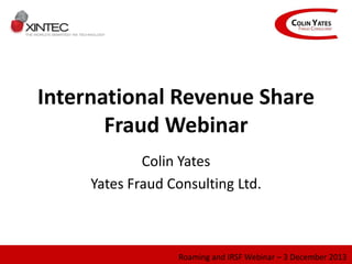 International Revenue Share
Fraud Webinar
Colin Yates
Yates Fraud Consulting Ltd.
Roaming and IRSF Webinar – 3 December 2013
 