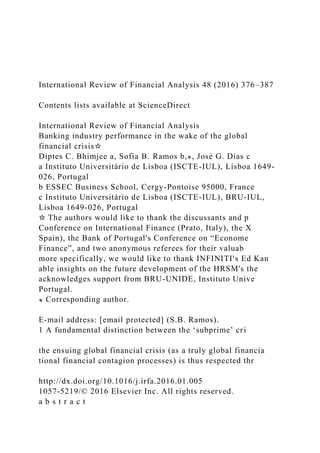 International Review of Financial Analysis 48 (2016) 376–387
Contents lists available at ScienceDirect
International Review of Financial Analysis
Banking industry performance in the wake of the global
financial crisis☆
Diptes C. Bhimjee a, Sofia B. Ramos b,⁎, José G. Dias c
a Instituto Universitário de Lisboa (ISCTE-IUL), Lisboa 1649-
026, Portugal
b ESSEC Business School, Cergy-Pontoise 95000, France
c Instituto Universitário de Lisboa (ISCTE-IUL), BRU-IUL,
Lisboa 1649-026, Portugal
☆ The authors would like to thank the discussants and p
Conference on International Finance (Prato, Italy), the X
Spain), the Bank of Portugal's Conference on “Econome
Finance”, and two anonymous referees for their valuab
more specifically, we would like to thank INFINITI's Ed Kan
able insights on the future development of the HRSM's the
acknowledges support from BRU-UNIDE, Instituto Unive
Portugal.
⁎ Corresponding author.
E-mail address: [email protected] (S.B. Ramos).
1 A fundamental distinction between the ‘subprime’ cri
the ensuing global financial crisis (as a truly global financia
tional financial contagion processes) is thus respected thr
http://dx.doi.org/10.1016/j.irfa.2016.01.005
1057-5219/© 2016 Elsevier Inc. All rights reserved.
a b s t r a c t
 