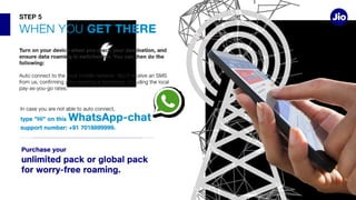 GET THERE
Turn on your device when you reach your destination, and
ensure data roaming is switched on. You can then do the
following:
STEP 5
type “Hi” on this WhatsApp-chat
support number: +91 7018899999.
Purchase your
unlimited pack or global pack
for worry-free roaming.
 