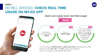 NO BILL CHECK REAL TIME
USAGE ON MYJIO APP
unlimited pack or
50%
, 90%
, and 100%
Users can easily track real time usage
on MyJio
'Roam'
and data event
03
‘Check Usage’.
02
MyJio
01
STEP 6
 