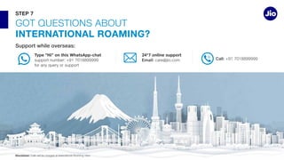 Type “Hi” on this WhatsApp-chat 24*7 online support
Email: Call:
GOT QUESTIONS ABOUT
INTERNATIONAL ROAMING?
STEP 7
Disclaimer:
 