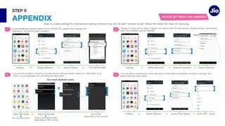 APPENDIX
STEP 8
Select Select
Select International IMSI
For most Android users
Settings
3.
1.
Settings Jionet
4.
Settings
2.
DEVICE SETTINGS FOR ANDROID
Jio4G
Tap
 