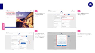 Jio.com
Sign in to your account
by entering Mobile
Select ‘Settings’
‘Manage service’.
Enable ‘International
Roaming’
‘Submit’
International roaming has been
activated
1. 2.
3. 4.
 