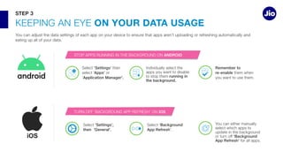 ON YOUR DATA USAGE
Select ‘Settings’
select ‘Apps’ or
‘Application Manager'. running in
the background.
Remember to
re-enable
Select 'Settings',
then 'General'.
Select 'Background
App Refresh
‘Background
App Refresh’
STEP 3
ANDROID
IOS
 