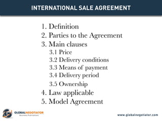 INTERNATIONAL SALE Agreement
1. Definition
2. Parties to the Agreement
3. Main clauses
3.1 Price
3.2 Delivery conditions
3.3 Means of payment
3.4 Delivery period
3.5 Ownership
4. Law applicable
5. Model Agreement
www.globalnegotiator.com
 