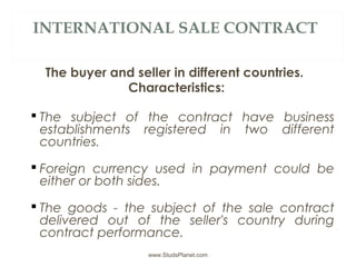 INTERNATIONAL SALE CONTRACT
The buyer and seller in different countries.
Characteristics:
 The subject of the contract have business
establishments registered in two different
countries.
 Foreign currency used in payment could be
either or both sides.
 The goods - the subject of the sale contract
delivered out of the seller's country during
contract performance.
www.StudsPlanet.com
 