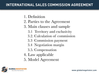 INTERNATIONAL SALES COMMISSION AGREEMENT
1. Definition
2. Parties to the Agreement
3. Main clauses and sample
3.1 Territory and exclusivity
3.2. Calculation of commission
3.3 Commission payment
3.4 Negotiation margin
3.5. Compensation
4. Law applicable
5. Model Agreement
www.globalnegotiator.com
 
