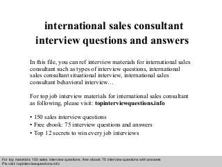Interview questions and answers – free download/ pdf and ppt file
international sales consultant
interview questions and answers
In this file, you can ref interview materials for international sales
consultant such as types of interview questions, international
sales consultant situational interview, international sales
consultant behavioral interview…
For top job interview materials for international sales consultant
as following, please visit: topinterviewquestions.info
• 150 sales interview questions
• Free ebook: 75 interview questions and answers
• Top 12 secrets to win every job interviews
For top materials: 150 sales interview questions, free ebook: 75 interview questions with answers
Pls visit: topinterviewquesitons.info
 