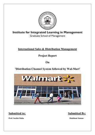International Sales & Distribution Management

                          Project Report

                                On

       'Distribution Channel System followed by Wal-Mart'




Submitted to:                                    Submitted By:
Prof. Sachin Sinha                                Shubham Suman
 