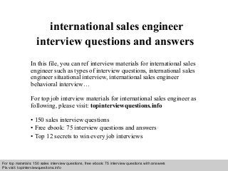 Interview questions and answers – free download/ pdf and ppt file
international sales engineer
interview questions and answers
In this file, you can ref interview materials for international sales
engineer such as types of interview questions, international sales
engineer situational interview, international sales engineer
behavioral interview…
For top job interview materials for international sales engineer as
following, please visit: topinterviewquestions.info
• 150 sales interview questions
• Free ebook: 75 interview questions and answers
• Top 12 secrets to win every job interviews
For top materials: 150 sales interview questions, free ebook: 75 interview questions with answers
Pls visit: topinterviewquesitons.info
 