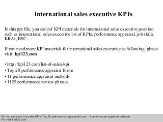 Interview questions and answers – free download/ pdf and ppt file
international sales executive KPIs
In this ppt file, you can ref KPI materials for international sales executive position
such as international sales executive list of KPIs, performance appraisal, job skills,
KRAs, BSC…
If you need more KPI materials for international sales executive as following, please
visit: kpi123.com
• http://kpi123.com/list-of-sales-kpi
• Top 28 performance appraisal forms
• 11 performance appraisal methods
• 1125 performance review phrases
For top materials: top sales KPIs, Top 28 performance appraisal forms, 11 performance appraisal methods
Pls visit: kpi123.com
 