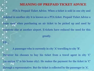 PTA is Prepaid Ticket Advice. When a ticket is sold in one city and
ticketed in another city it is known as a PTA ticket. Prepaid Ticket Advice a
form used when purchasing an air ticket to be picked up and used by
someone else at another airport. E-tickets have reduced the need for this
greatly.
EX..,
A passenger who is currently in city 'A' travelling to city 'B'.
However his chooses to buy his ticket from a travel agent in city 'C'
(assuming 'C' is his home city). He makes the payment for the ticket in 'C'
through a representative. But the ticket is collected by the passenger in 'A'.
MEANING OF PREPAID TICKET ADVICE
 