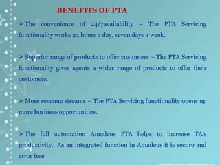 BENEFITS OF PTA
 The convenience of 24/7availability – The PTA Servicing
functionality works 24 hours a day, seven days a week.
 Superior range of products to offer customers – The PTA Servicing
functionality gives agents a wider range of products to offer their
customers.
 More revenue streams – The PTA Servicing functionality opens up
more business opportunities.
 The full automation Amadeus PTA helps to increase TA’s
productivity. As an integrated function in Amadeus it is secure and
error free
 