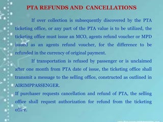 PTA REFUNDS AND CANCELLATIONS
If over collection is subsequently discovered by the PTA
ticketing office, or any part of the PTA value is to be utilized, the
ticketing office must issue an MCO, agents refund voucher or MPD
issued as an agents refund voucher, for the difference to be
refunded in the currency of original payment.
If transportation is refused by passenger or is unclaimed
after one month from PTA date of issue, the ticketing office shall
transmit a message to the selling office, constructed as outlined in
AIRIMPPASSENGER.
If purchaser requests cancellation and refund of PTA, the selling
office shall request authorization for refund from the ticketing
office.
 
