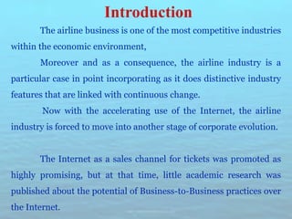 The airline business is one of the most competitive industries
within the economic environment,
Moreover and as a consequence, the airline industry is a
particular case in point incorporating as it does distinctive industry
features that are linked with continuous change.
Now with the accelerating use of the Internet, the airline
industry is forced to move into another stage of corporate evolution.
The Internet as a sales channel for tickets was promoted as
highly promising, but at that time, little academic research was
published about the potential of Business-to-Business practices over
the Internet.
 