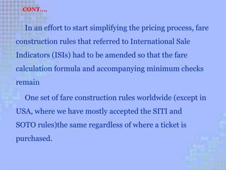 In an effort to start simplifying the pricing process, fare
construction rules that referred to International Sale
Indicators (ISIs) had to be amended so that the fare
calculation formula and accompanying minimum checks
remain
One set of fare construction rules worldwide (except in
USA, where we have mostly accepted the SITI and
SOTO rules)the same regardless of where a ticket is
purchased.
CONT…,
 