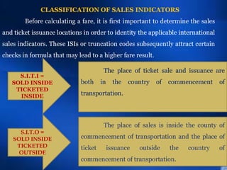 CLASSIFICATION OF SALES INDICATORS
S.I.T.I =
SOLD INSIDE
TICKETED
INSIDE
Before calculating a fare, it is first important to determine the sales
and ticket issuance locations in order to identity the applicable international
sales indicators. These ISIs or truncation codes subsequently attract certain
checks in formula that may lead to a higher fare result.
The place of ticket sale and issuance are
both in the country of commencement of
transportation.
S.I.T.O =
SOLD INSIDE
TICKETED
OUTSIDE
The place of sales is inside the county of
commencement of transportation and the place of
ticket issuance outside the country of
commencement of transportation.
 