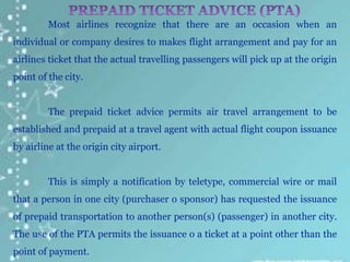 Most airlines recognize that there are an occasion when an
individual or company desires to makes flight arrangement and pay for an
airlines ticket that the actual travelling passengers will pick up at the origin
point of the city.
The prepaid ticket advice permits air travel arrangement to be
established and prepaid at a travel agent with actual flight coupon issuance
by airline at the origin city airport.
This is simply a notification by teletype, commercial wire or mail
that a person in one city (purchaser o sponsor) has requested the issuance
of prepaid transportation to another person(s) (passenger) in another city.
The use of the PTA permits the issuance o a ticket at a point other than the
point of payment.
 
