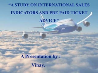 “A STUDY ON INTERNATIONAL SALES
INDICATORS AND PRE PAID TICKET
ADVICE”
A Presentation by :
Vinay,
 