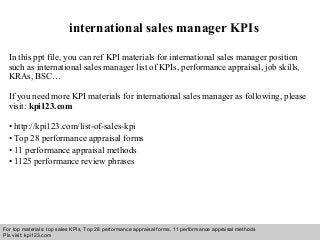 Interview questions and answers – free download/ pdf and ppt file
international sales manager KPIs
In this ppt file, you can ref KPI materials for international sales manager position
such as international sales manager list of KPIs, performance appraisal, job skills,
KRAs, BSC…
If you need more KPI materials for international sales manager as following, please
visit: kpi123.com
• http://kpi123.com/list-of-sales-kpi
• Top 28 performance appraisal forms
• 11 performance appraisal methods
• 1125 performance review phrases
For top materials: top sales KPIs, Top 28 performance appraisal forms, 11 performance appraisal methods
Pls visit: kpi123.com
 