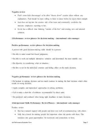 Job Performance Evaluation Form Page 9
Negative review
 Paul’s team feels discouraged as he often “shoots down” creative ideas without any
explanation. Paul should be more willing to listen to ideas before he rejects them outright.
 Jean does not tap into the creative side of her team and consistently overlooks the
innovate employees reporting to her.
 Kevin has a difficult time thinking “outside of the box” and creating new and untested
solutions.
3.Performance review phrases for decision making – international sales manager
Positive performance review phrases for decision making
A person with good decision-making skills should be a person:
• Be able to make sound fact-based judgments;
• Be able to work out multiple alternative solutions and determined the most suitable one;
• Be objective in considering a fact or situation;
• Be firm to not let the individual emotion and feeling affect on the made decision;
Negative performance review phrases for decision making
• Be hesitant in making decision and too much cautious in making the final decision which often
results in wrong decision;
• Apply complex and impractical approaches in solving problems;
• Fail to make a short-list of solutions recommended by direct units;
• Be paralyzed and confused when facing tight deadlines to make decisions;
4.Interpersonal Skills Performance ReviewPhrases – international sales manager
Positive review
 Ben has a natural rapport with people and does very well at communicating with others.
 Sally has a knack for making people feel important when she speaks with them. This
translates into great opportunities for teamwork and connections to form.
 