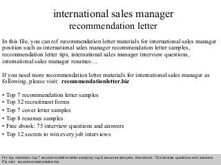 Interview questions and answers – free download/ pdf and ppt file
international sales manager
recommendation letter
In this file, you can ref recommendation letter materials for international sales manager
position such as international sales manager recommendation letter samples,
recommendation letter tips, international sales manager interview questions,
international sales manager resumes…
If you need more recommendation letter materials for international sales manager as
following, please visit: recommendationletter.biz
• Top 7 recommendation letter samples
• Top 32 recruitment forms
• Top 7 cover letter samples
• Top 8 resumes samples
• Free ebook: 75 interview questions and answers
• Top 12 secrets to win every job interviews
For top materials: top 7 recommendation letter samples, top 8 resumes samples, free ebook: 75 interview questions and answers
Pls visit: recommendationletter.biz
 