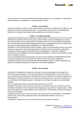 Han har også med stor succes været del af akkvisitionsteam, ligesom han var hovedaktør i et internationalt
virksomhedssalg, som resulterede i en meget attraktiv pris for ejerne.



                                           Profilen – den teoretiske
Kandidaten tog tidligt i sin karriere en HD i udenrigshandel, der senere blev suppleret med en MBA fra en af
Skandinaviens førende uddannelsesinstitutioner – vel at bemærke med en award for sit afgangsprojekt.
Derudover har kandidaten gennemgået diverse ledelseskurser samt LEAN management.

                                         Profilen – den ledelsesmæssige
Kandidaten har allerede mange års ledererfaring – allerede fra han var midt i 20’erne, hvor han kunne skrive
eksportchef på visitkortet. Det er ikke uden grund, at han så tidligt i sin karriere beskæftiger sig med salg
over landets grænser, og at han tidligt udøver sin ledergerning. Han er konkurrencebetonet og anstrenger
sig for at vinde salget. Han får tidligt medarbejderansvar og lærer sælgerkorpset, hvordan man blandt andet
ved analyse og nøje planlægning øger mulighederne for at indhente ordrerne.
Kandidaten vil være den dynamiske drivkraft for væksten i salget; via sin personlighed, charme og vid vil han
skabe sig en position som det naturlige samlingspunkt for både det interne og det eksterne salg ligesom
kandidaten vil udvikle og optimere samspillet mellem øvrige afdelinger i virksomheden, således at
virksomhedens øvrige afdelinger opnår tæt samarbejde og forståelse for, hvad der internt skal til for at levere
det, der er solgt hos kunderne.
Han er en forretningsorienteret og synlig leder, der med succes har arbejdet med ledelsesfunktionen inden
for salg og marketing, og hvor hans tyngde skal udnyttes overfor virksomhedens nøglekunder.
Kandidaten har allerede med succes gennemført salg på forskellige niveauer i kundernes organisation og
sørger for at videregive erfaringer til sin organisation, som konstant dygtiggøres.



                                         Profilen – den personlige

Kandidaten er velafbalanceret, empatisk og humoristisk. Hans enorme sproglige kunnen hjælper ham i
internationale sammenhænge, hvor han lige så naturligt fører forhandlinger med en franskmand som en
tysker, englænder eller svensker og hvor sproget aldrig vil være en barriere for at opnå det, kandidaten skal.
Kandidaten er innovativ og nytænkende, han sætter sig meget hurtigt dybt ind i en branches udfordring, vil
kunne identificere de forskellige elementer i værdikæden og vil bidrage med nytænkning og heraf affødte
resultater.
Han er en dygtig kommunikator og man kan mærke på ham at han vil vinde.
Kandidaten er grundig, kender sine konkurrenter og frem for alt sætter han sig ind i kundernes marked og
udfordringer. Kandidaten udviser ydmyghed overfor salgsopgaven og forekommer meget troværdig – hvilket
blandt andet skyldes hans aldrig svigtende evne til at sætte sig ind i det menneske, han skal møde eller det
marked han skal angribe.
Kandidaten er loyal og trofast overfor sine værdier. Han holder sig i form til udfordringerne i virksomheden
ved fast motion, blandt andet er løbeskoene altid en fast bestanddel i kufferten, når han er på
forretningsrejse.
Kandidaten er i midten af fyrrerne er gift, har 3 store børn og har balance i familielivet.



                                                                 FOUND BY US Hestemøllestræde 3, 1 1464 København K
                                                                             T: 2140 0202 E: contact@foundbyus.com
                                                                              W: www.foundbyus.com CVR: 31527155
 