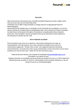 Bonusinfo

Hjemmevandt på den internationale arena, forhandler kandidaten ligeså gerne på tysk, engelsk, fransk,
norsk og svensk såvel som på modersmålet dansk.
I forbindelse med sin MBA modtog kandidaten en strategy award for sit afgangsprojekt blandt 40
afslutningsopgaver.
Hjemmevandt på den politiske arena, er kandidaten vant til at forhandle med myndigheder, hvor han har
opnået at få tilskud til at etablere fabrik og arbejdspladser både i Irland, Slovakiet og Thailand. Kandidaten
har skabt tilskud (reimbursement) til brugerne af produkterne med godkendelse både på lokalt plan
(kommuner, amter og delstater i diverse europæiske lande) og på nationalt plan overfor politikere på
Christiansborg, EU styrelser og FDA i USA.

                                        Jeres muligheder og udbytte

Set fra kandidatens side venter der en placering i virksomhedens ledergruppe som salgs- og
marketingdirektør, CCO eller lignende. Det vil være naturligt for kandidaten at have ansvar for
virksomhedens nøglekunder. Så leder I efter en leder, med indgående forstand på international
virksomhedsstruktur, på at lukke store ordrer og øge markedsandele, så start med at finde ud af om denne
kandidat kunne være et match inden, I sætter den helt store rekruttering i gang.

       I bedes sende jeres interesse, samt angivelse af kontaktdata til topcandidate@foundbyus.com.
                                    Så kontakter vi jer indenfor 24 timer.
 Yderligere information om kandidaten kan fås ved direkte henvendelse til Found by us, CEO & Headhunter
  Belinda Bramsnæs, på telefon 21 40 02 02. Fuldt kendskab til denne kandidats identitet og cv, fås ved
                                accept af Found by us’ forretningsbetingelser.




                                                                  FOUND BY US Hestemøllestræde 3, 1 1464 København K
                                                                              T: 2140 0202 E: contact@foundbyus.com
                                                                               W: www.foundbyus.com CVR: 31527155
 