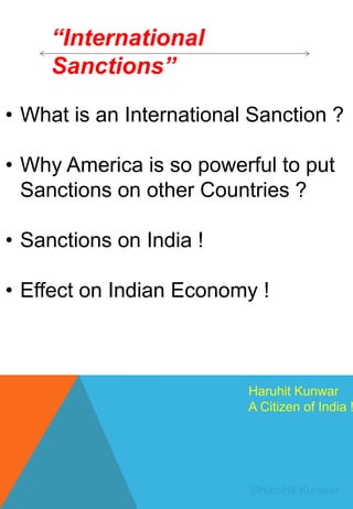 “International
Sanctions”
• What is an International Sanction ?
• Why America is so powerful to put
Sanctions on other Countries ?
• Sanctions on India !
• Effect on Indian Economy !
Haruhit Kunwar
A Citizen of India !
 