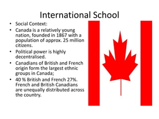 International School
• Social Context:
• Canada is a relatively young
  nation, founded in 1867 with a
  population of approx. 25 million
  citizens.
• Political power is highly
  decentralised.
• Canadians of British and French
  origin form the largest ethnic
  groups in Canada;
• 40 % British and French 27%.
  French and British Canadians
  are unequally distributed across
  the country.
 