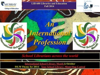 1 
LIB 600 Libraries and Education 
Fall 2014 
An 
International 
Profession 
School Librarians across the world 
International School Library Month is October 
ISLM Theme for 2014: Your School Library: Mind-Map Central 
 