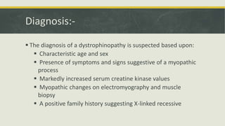 Diagnosis:-
 The diagnosis of a dystrophinopathy is suspected based upon:
 Characteristic age and sex
 Presence of symptoms and signs suggestive of a myopathic
process
 Markedly increased serum creatine kinase values
 Myopathic changes on electromyography and muscle
biopsy
 A positive family history suggesting X-linked recessive
 