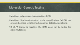 Molecular Genetic Testing
 Multiplex polymerase chain reaction (PCR),
 Multiplex ligation-dependent probe amplification (MLPA) has
provided a more sensitive technique for detecting deletions.
 If MLPA testing is negative, the DMD gene can be tested for
point mutations.
 