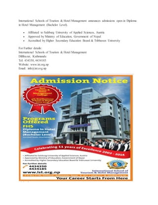 International Schools of Tourism & Hotel Management announces admissions open in Diploma 
in Hotel Management (Bachelor Level). 
 Affiliated to Salzburg University of Applied Sciences, Austria 
 Approved by Ministry of Education, Government of Nepal 
 Accredited by Higher Secondary Education Board & Tribhuvan University 
For Further details: 
International Schools of Tourism & Hotel Management 
Dillibazar, Kathmandu 
Tel: 434350, 4434185 
Website: www.ist.org.np 
Email: info@ist.org.np 
