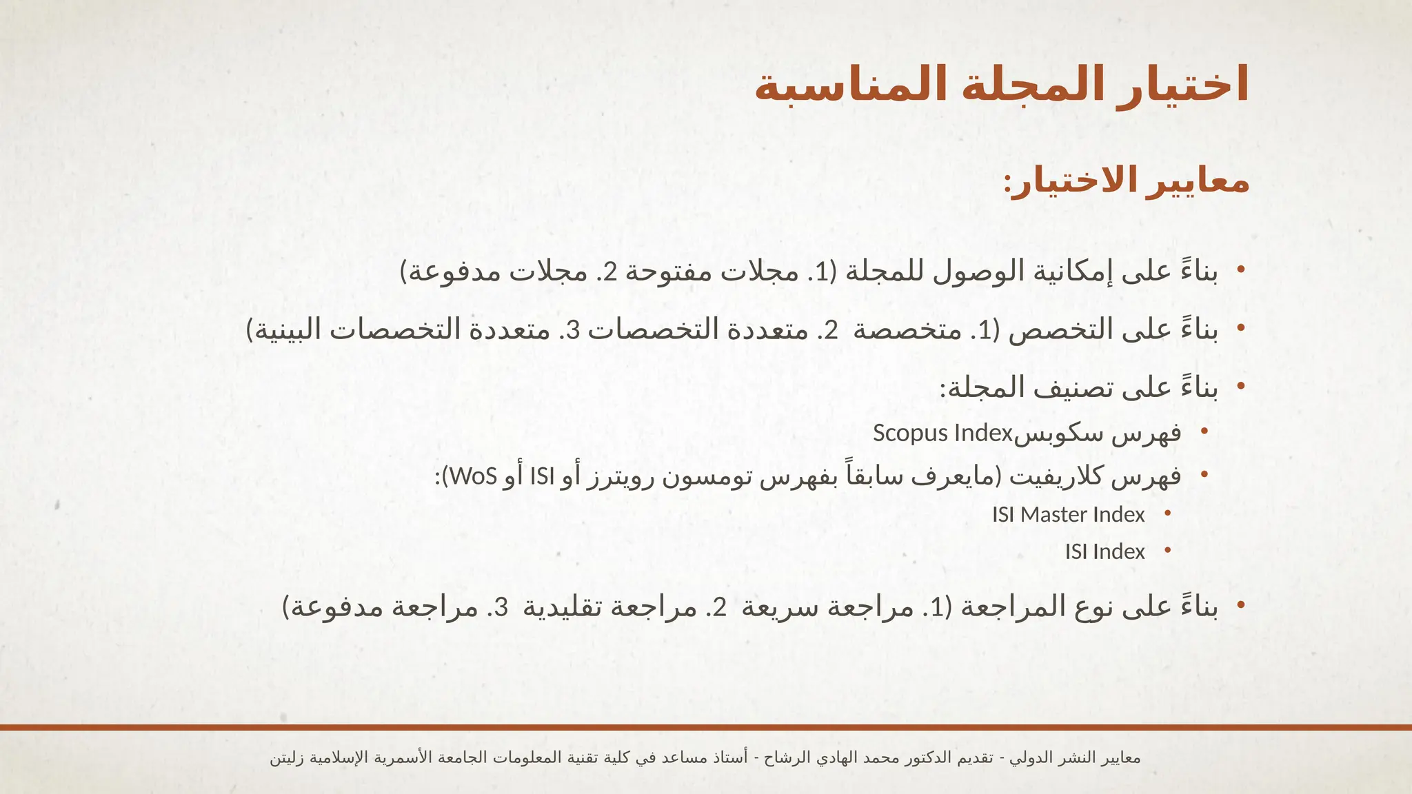 ‫المناسبة‬ ‫المجلة‬ ‫اختيار‬
:‫االختيار‬ ‫معايير‬
•
( ‫للمجلة‬ ‫الوصول‬ ‫إمكانية‬ ‫على‬ ً‫ء‬‫بنا‬
1
.
‫مفتوحة‬ ‫مجالت‬
2
) .
‫مدفوعة‬ ‫مجالت‬
•
( ‫التخصص‬ ‫على‬ ً‫ء‬‫بنا‬
1
.
‫متخصصة‬
2
.
‫التخصصات‬ ‫متعددة‬
3
) .
‫البينية‬ ‫التخصصات‬ ‫متعددة‬
•
:‫المجلة‬ ‫تصنيف‬ ‫على‬ ً‫ء‬‫بنا‬
•
‫سكوبس‬ ‫فهرس‬
Scopus Index
•
(
‫أو‬ ‫رويترز‬ ‫تومسون‬ ‫بفهرس‬ً‫سابقا‬ ‫مايعرف‬ ‫كالريفيت‬ ‫فهرس‬
ISI
‫أو‬
WoS
:)
•
ISI Master Index
•
ISI Index
•
( ‫المراجعة‬ ‫نوع‬ ‫على‬ ً‫ء‬‫بنا‬
1
.
‫سريعة‬ ‫مراجعة‬
2
.
‫تقليدية‬ ‫مراجعة‬
3
) .
‫مدفوعة‬ ‫مراجعة‬
- -
‫زليتن‬ ‫اإلسالمية‬ ‫األسمرية‬ ‫الجامعة‬ ‫المعلومات‬ ‫تقنية‬ ‫كلية‬ ‫في‬ ‫مساعد‬ ‫أستاذ‬ ‫الرشاح‬ ‫الهادي‬ ‫محمد‬ ‫الدكتور‬ ‫تقديم‬ ‫الدولي‬ ‫النشر‬ ‫معايير‬
 